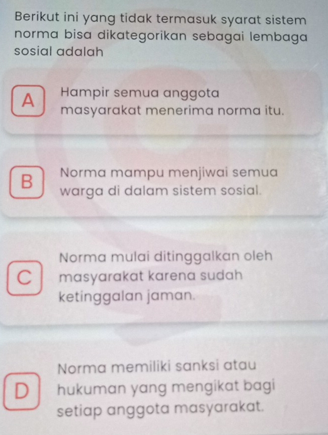 Berikut ini yang tidak termasuk syarat sistem
norma bisa dikategorikan sebagai lembaga 
sosial adalah
A Hampir semua anggota
masyarakat menerima norma itu.
B Norma mampu menjiwai semua
warga di dalam sistem sosial.
Norma mulai ditinggalkan oleh
C I masyarakat karena sudah 
ketinggalan jaman.
Norma memiliki sanksi atau
D hukuman yang mengikat bagi
setiap anggota masyarakat.