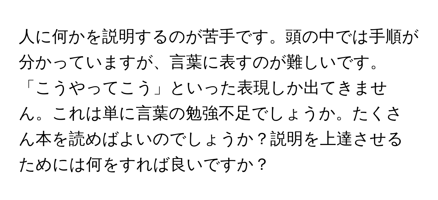 人に何かを説明するのが苦手です。頭の中では手順が分かっていますが、言葉に表すのが難しいです。「こうやってこう」といった表現しか出てきません。これは単に言葉の勉強不足でしょうか。たくさん本を読めばよいのでしょうか？説明を上達させるためには何をすれば良いですか？