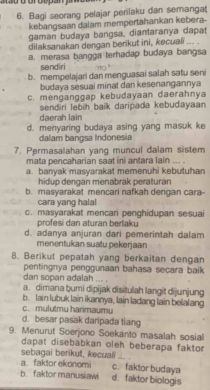 atau d ur depan ja 
6. Bagi seorang pelajar perilaku dan semangat
kebangsaan dalam mempertahankan kebera-
gaman budaya bangsa, diantaranya dapat
dilaksanakan dengan berikut ini, kecuali ... .
a. merasa bangga terhadap budaya bangsa
sendiri
b. mempelajari dan menguasai salah satu seni
budaya sesuai minat dan kesenangannya
c. menganggap kebudayaan daerahnya
sendiri lebih baik daripada kebudayaan
daerah lain
d. menyaring budaya asing yang masuk ke
dalam bangsa Indonesia
7. Permasalahan yang muncul dalam sistem
mata pencaharian saat ini antara lain ... .
a. banyak masyarakat memenuhi kebutuhan
hidup dengan menabrak peraturan
b. masyarakat mencari nafkah dengan cara-
cara yang halal
c. masyarakat mencari penghidupan sesuai
profesi dan aturan berlaku
d. adanya anjuran dari pemerintah dalam
menentukan suatu pekerjaan
8. Berikut pepatah yang berkaitan dengan
pentingnya penggunaan bahasa secara baik
dan sopan adalah ... .
a. dimana bumi dipijak disitulah langit dijunjung
b. lain lubuk lain ikannya, lain ladang lain belalang
c. mulutmu harimaumu
d. besar pasak daripada tiang
9. Menurut Soerjono Soekanto masalah sosial
dapat disebabkan oleh beberapa faktor
sebagai berikut, kecuali ... .
a. faktor ekonomi c.faktor budaya
b. faktor manusiawi d. faktor biologis