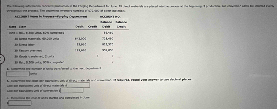 The following information concerns production in the Forging Department for June. All direct materials are placed into the process at the beginning of production, and conversion costs are incurred evenly 
throughout the process. The beginning Inventory consists of $72,600 of direct materials. 
a Determine the number of units transferred to the next department. 
units 
b. Determine the costs per equivalent unit of direct materials and conversion. If required, round your answer to two decimal places. 
Cost per equivalent unit of direct materials $
Cast per equivalent unit of conversion $
c. Determise the cost of units started and completed in June.