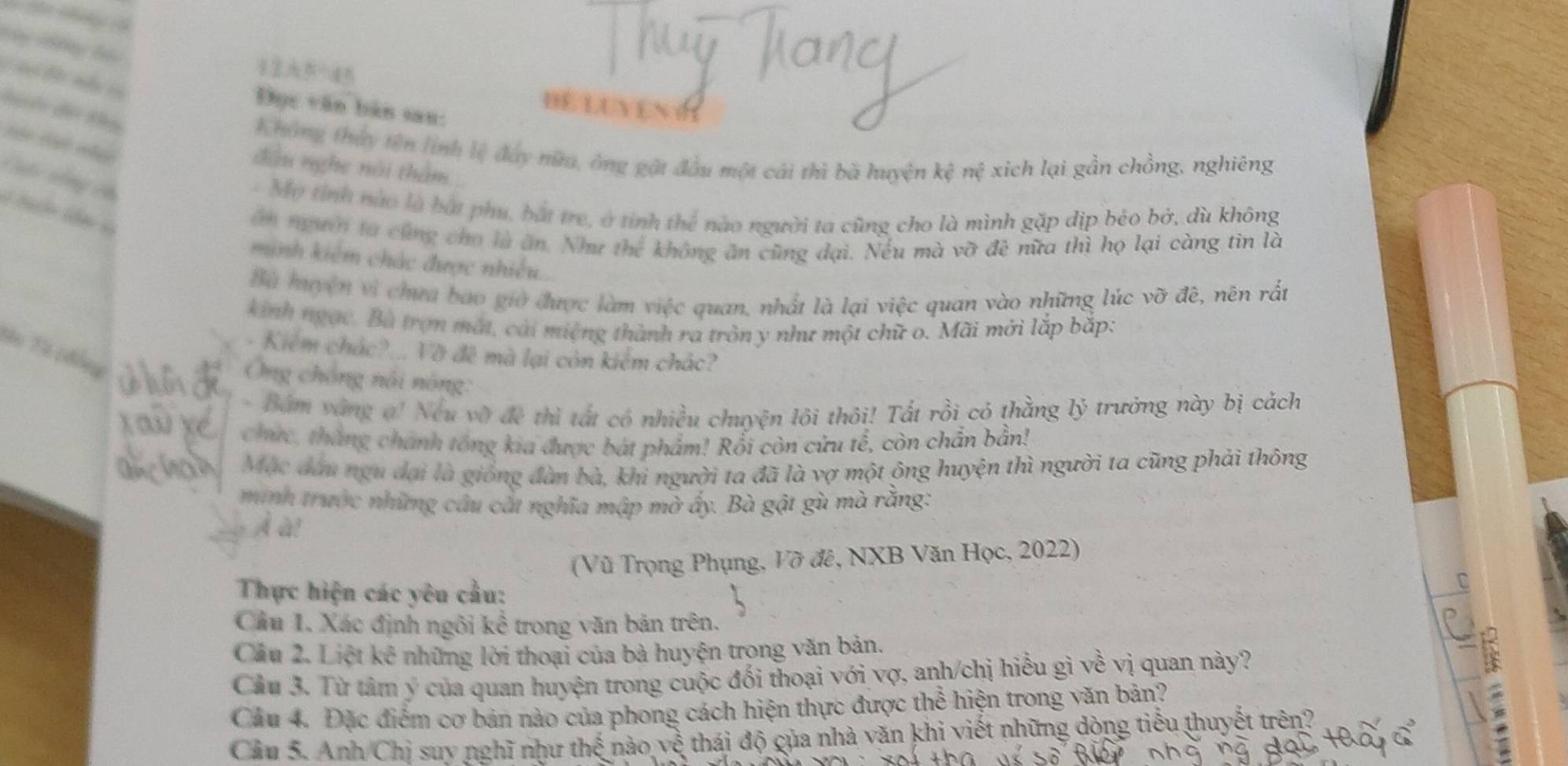 =
DE LUYEN
Đục văn bản san:
dg độ do
Không thủy tên lính lệ đây nữu, ông gặt đầu một cái thì bà huyện khat e
đầu nghe nài thâm nệ xich lại gần chồng, nghiêng
CC tộng có
- Mỹ tỉnh nào là bắt phụ, bắt trẻ, ở tính thể nào người ta cũng cho là mình gặp dịp bèo bở, dù không
ăn ngườờ ta cũng cho là ăn. Như thể không ăn cũng đại. Nếu mà vỡ đề nữa thì họ lại càng tin là
minh kiêm chác được nhiều.
Bà muyện vì chưa bao giờ được làm việc quan, nhất là lại việc quan vào những lúc vỡ đê, nên rất
kinh ngạc. Bà trợn mắt, cài miệng thành ra tròn y như một chữ o. Mãi mới lắp bắp:
Sn Từ cđồng
- Kiểm chác?... Vỡ đê mà lại còn kiểm chác?
Ông chồng nôi nông:
- Bám vàng a! Neu vỡ đề thì tất có nhiều chuyện lôi thôi! Tất rồi có thằng lv -  rưở g n y bị cách
chưc, tháng chánh tổng kia được bát phẩm! Rồi còn cứu tế, còn chắn bản!
Mặc đầu ngu đại là giống đàn bà, khi người ta đã là vợ một ông huyện thì người ta cũng phải thông
minh trước những cầu cất nghĩa mập mờ ấy. Bà gật gù mà rằng:
À à!
(Vũ Trọng Phụng, Vỡ đê, NXB Văn Học, 2022)
Thực hiện các yêu cầu:
D
Cầu 1. Xác định ngôi kể trong văn bản trên.
Cầu 2. Liệt kê những lời thoại của bà huyện trọng văn bản.
Cầu 3. Từ tâm ý của quan huyện trong cuộc đối thoại với vợ, anh/chị hiểu gì về vị quan này?
Câu 4. Đặc điểm cơ bản nào của phong cách hiện thực được the hiện trong văn bản?
. 
Câu 5. Anh/Chị suy nghĩ như thế nào, ve^e thái độ của nhà văn khi viết những dòng tiểu thuyết trên?