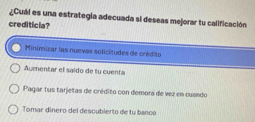 ¿Cuál es una estrategia adecuada si deseas mejorar tu calificación
crediticia?
Minimizar las nuevas solicitudes de crédito
Aumentar el saido de tu cuenta
Pagar tus tarjetas de crédito con demora de vez en cuando
Tomar dinero del descubierto de tu banco