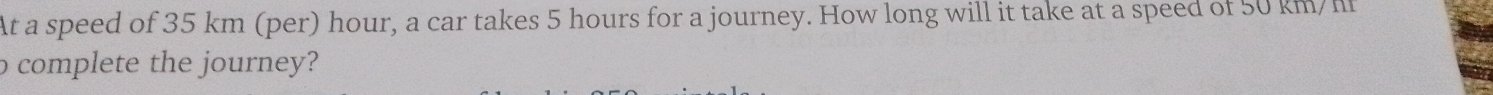 At a speed of 35 km (per) hour, a car takes 5 hours for a journey. How long will it take at a speed of 50 km/m
o complete the journey?