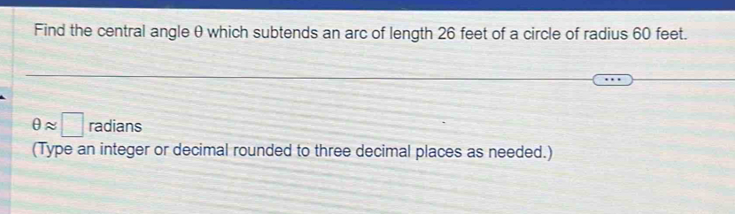 Find the central angle θ which subtends an arc of length 26 feet of a circle of radius 60 feet.
θ approx □ radians 
(Type an integer or decimal rounded to three decimal places as needed.)