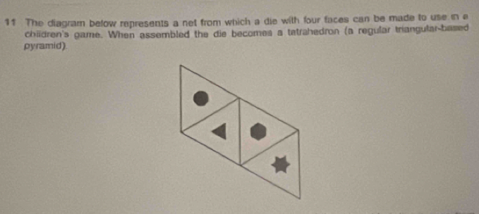 The diagram below represents a net from which a die with four faces can be made to use in a 
chiidren's game. When assembled the die becomes a tatrahedron (a regular triangular-based 
pyramid).