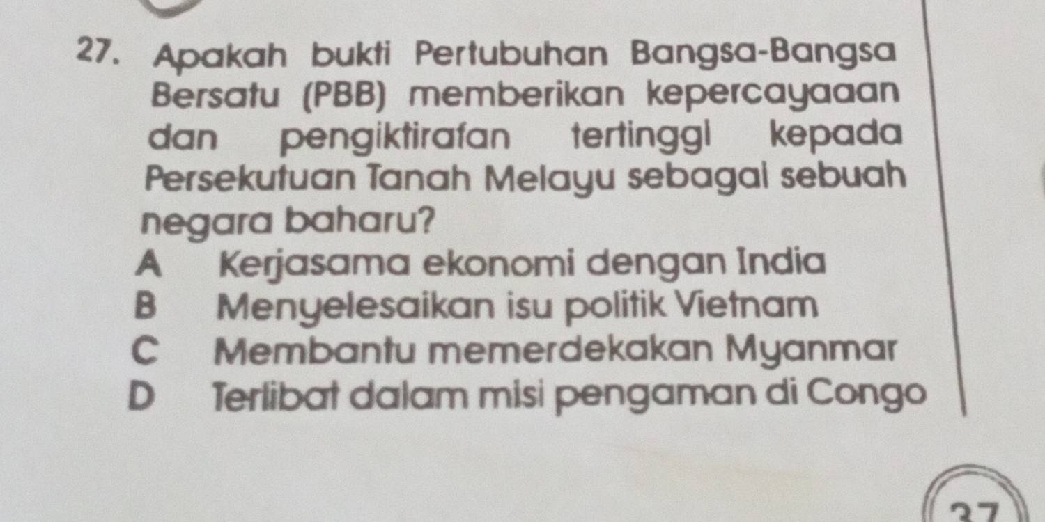 Apakah bukti Pertubuhan Bangsa-Bangsa
Bersatu (PBB) memberikan kepercayaaan
dan pengiktirafan tertinggl kepada
Persekutuan Tanah Melayu sebagal sebuah
negara baharu?
A Kerjasama ekonomi dengan India
B Menyelesaikan isu politik Vietnam
C Membantu memerdekakan Myanmar
D Terlibat dalam misi pengaman di Congo
27