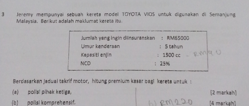 Jeremy mempunyai sebuah kereta model TOYOTA VIOS untuk digunakan di Semanjung
Malaysia, Berikut adalah maklumat kereta itu.
Jumlah yang ingin diinsuranskan ： RM65000
Umur kenderaan ： 5 tahun
Kapasiti enjin ： 1500 cc
NCD ： 25%
Berdasarkan Jadual takrif motor, hitung premium kasar bagi kereta untuk :
(a) polis! pihak ketiga, [2 markah]
(b) polisi komprehensif. [4 markah)