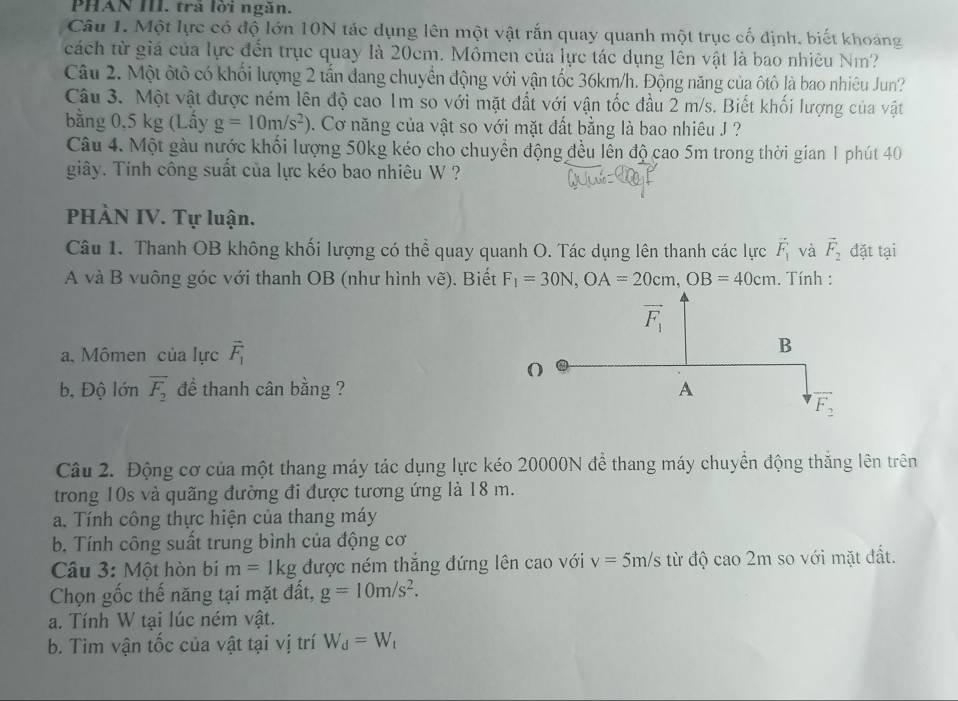 PHAN III. trả lời ngăn.
Câu 1. Một lực có độ lớn 10N tác dụng lên một vật rắn quay quanh một trục cổ định, biết khoảng
cách từ giá của lực đến trục quay là 20cm. Mômen của lực tác dụng lên vật là bao nhiêu Nm?
Câu 2. Một ôtô có khối lượng 2 tấn đang chuyển động với vận tốc 36km/h. Động năng của ôtô là bao nhiêu Jun?
Câu 3. Một vật được ném lên độ cao 1m so với mặt đất với vận tốc đầu 2 m/s. Biết khối lượng của vật
bằng 0,5 kg (Lấy g=10m/s^2). Cơ năng của vật so với mặt đất bằng là bao nhiêu J ?
Câu 4. Một gàu nước khối lượng 50kg kéo cho chuyển động đều lên độ cao 5m trong thời gian 1 phút 40
giây. Tinh công suất của lực kéo bao nhiêu W ?
PHÀN IV. Tự luận.
Câu 1. Thanh OB không khối lượng có thể quay quanh O. Tác dụng lên thanh các lực vector F_1 và vector F_2 đặt tại
A và B vuông góc với thanh OB (như hình vẽ). Biết F_1=30N,OA=20cm,OB=40cm. Tính :
a. Mômen của lực vector F_1
b, Độ lớn overline F_2 đề thanh cân bằng ?
Câu 2. Động cơ của một thang máy tác dụng lực kéo 20000N đề thang máy chuyển động thắng lên trên
trong 10s và quãng đường đi được tương ứng là 18 m.
a. Tính công thực hiện của thang máy
b. Tính công suất trung bình của động cơ
Câu 3: Một hòn bi m=1kg được ném thắng đứng lên cao với v=5m/s từ độ cao 2m so với mặt đất.
Chọn gốc thế năng tại mặt đất, g=10m/s^2.
a. Tính W tại lúc ném vật.
b. Tim vận tốc của vật tại vị trí W_d=W_t