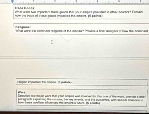 1 2 3 4 
Trade Goods: 
What were two important trade goods that your empire provided to other powers? Explain 
how the trade of these goods impacted the empire. (5 points) 
Religions: 
What were the dominant religions of the empire? Provide a brief analysis of how the dominant 
religion impacted the empire. (3 polnts) 
Wars: 
Describe two major wars that your empire was involved in. For one of the wars, provide a brief 
paragraph explaining the causes, the key events, and the outcomes, with special attention to 
how these conflicts influenced the empire's future. (5 points)