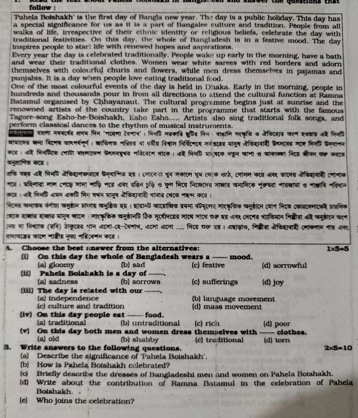 ansoer the qusstions that
follow :
'Pahela Botshakh' is the first day of Bangla new year. The day is a public holiday. This day has
a special significance for us as it is a part of Bangalee culture and tradition. People from all
walks of life, irrespective of their ethnic identity or religious beliefs, celebrate the day with
traditional festivities. On this day, the whole of Bangladesh is in a festive mood. The day
inspires people to star; life with renewed hopes and aspirations.
Every year the day is celebrated traditionally. People wake up early in the morning, have a bath
and wear their traditional clothes. Women wear white sarees with red borders and adorn
themselves with colourful churis and flowers, while men dress themselves in pajamas and
punjabis. It is a day when people love eating traditional food,
One of the most colourful events of the day is held in Dhaka. Early in the morning, people in
hundreds and thousands pour in from all directions to attend the cultural function at Ramna
Batamul organised by Chhayanaut. The cultural programme begins just at sunrise and the
renowned artists of the country take part in the programme that starts with the famous 
Tagore-song Esho-he-Boishakh, Esho Esho..... Artists also sing traditional folk songs, and
perform classical dances to the rhythm of musical instruments.
रनतान यारणा नसवट्षद्र कथय मिन 'णटदणा टेवणाश'। पिनधि मव्रकाद्रि क्रषित्र जिन वा्ागि मरकृ्ि ७ यडिटयात्र खरन दवग्राबर ७द निनदि
आाबाटनत्र कना विटनस जारणर्षणूर्ण । काफिण७ नश्रिठ्या धशीग्र विश्वाम निर्विटनटय मरडदवत यानूष ओजिशवाही डथ्मटनद्र मटज निनणि डन्यानन
कटल । ७ह मिनफिटिछ टमाणि याहमाटफम ऐ्मवमू्व नव्िटटन वाटक ; ७द मिनणि या॰बटक नफून धामा ७ आाकाख्का निदयर बनन वक कवटड
अनूधाणिछ कटब्र ।
वछि वह् दै मिनहि ओफिशनखसटव फज्याणिड शस । ८ना८यता यूच मकाटन घूय ८वाक खटठ, टभामण कटव धवर डाटनव ऑेडियानाशी टणानाक
गटड। अशिनाद्रां गाण टणटछ भाना माफ़ि णटव्र ७वर व्र्िन रूफि७ फून मिटय् निटखटपव मा्ाग्र खनामिटक शूंक्रवतरा नाग्रक्ाया ७ भा्ानि नव्ियान
कल । ईै मिनणि धबन खकणि मिन यषन शानुख ओफिदनाशी शावात्र ८बं८७ शश्प कटत्र ।
फिटनह खनाऊश रंगीछ जनह्ठीन जागग् षनू्टिए दगय । छाग्रानप जादयधिफ व्रयना वपयूटनः मारकृफिक जमूहीटन दयाग निटड टठत्रदवनाटड वातनिक
्यटक श्ाद्र श्ाद्र भानू् घाटम : माएकृछिक वन्होनणि ठिक मूटयीमटद््र माट्थ माटथ उक् यग्र ७न९ ८नटन् शाडियान निब्ीता थद वनूहीन वरन
ना था विशाफ (बनि) ठकृटवद शान वटना-८य-टवनाय, ७टमा यटना .... पिटय पक रय। वशाखा७, नि्ीत्रा ओफिशवाकी दजाकनान नाब्र अनर
वाणायदऑद्र छाटण मालीग्र नृछा भद्रिदवणन कटव ।
A Choose the best answer from the alternatives: 1* 5=5
(i) On this day the whole of Bangladesh wears a _mood.
(a) gloomy (b) sad (c) festive (d) sorrowful
(ii) Pahela Boishakh is a day of_
(a) sadness (b) sorrows (c) sufferings (d) joy
(iii) The day is re ated with our_
(a) independence (b) language movement
(c) culture and tradition (d) mass movement
(iv) On this day people eat _food.
(a) traditional (b) untraditional (c) rich (d) poor
(v) On this day both men and women dress themselves with __ clothes.
(a) old (b) shabby (c) traditional (d) torn
B. Write answers to the following questions. 2* 5=10
(a) Describe the significance of 'Pahela Boishakh'.
(b) How is Pahela Boishakh celebrated?
(c) Briefly describe the dresses of Bangladeshi men and women on Pahela Boishakh.
(d) Write about the contribution of Ramna Batamul in the celebration of Pahela
Boishakh.
(e Who joins the celebration?