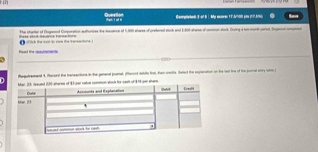 2 (2) Dailan Farnsworth 
Question Completed: 2 of 8 | My score: 17.5/100 pts (17.5%) Save 
Part 1 of 4 
The charter of Dogwood Corporation authorizes the Iasuance of 1,000 shares of preferred stock and 2,500 shares of common stock. During a two-morth period, Dogwood completed 
these stock-issuance transactions: 
U (Click the icon to view the transactions.) 
Read the requirements 
a 
Requirement 1. Record the transactions in the general journal. (Record debits first, then credits. Select the explanation on the last line of the journal entry table.) 
r cash of $16 per share.