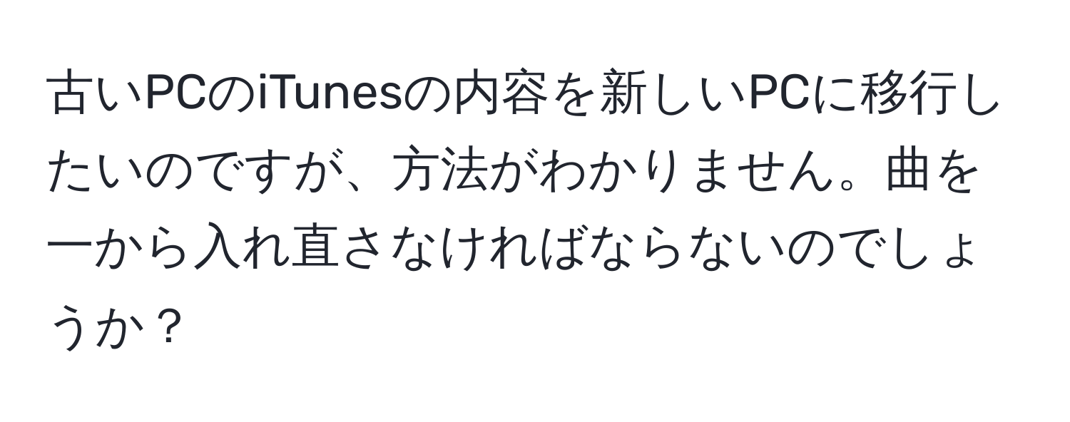 古いPCのiTunesの内容を新しいPCに移行したいのですが、方法がわかりません。曲を一から入れ直さなければならないのでしょうか？