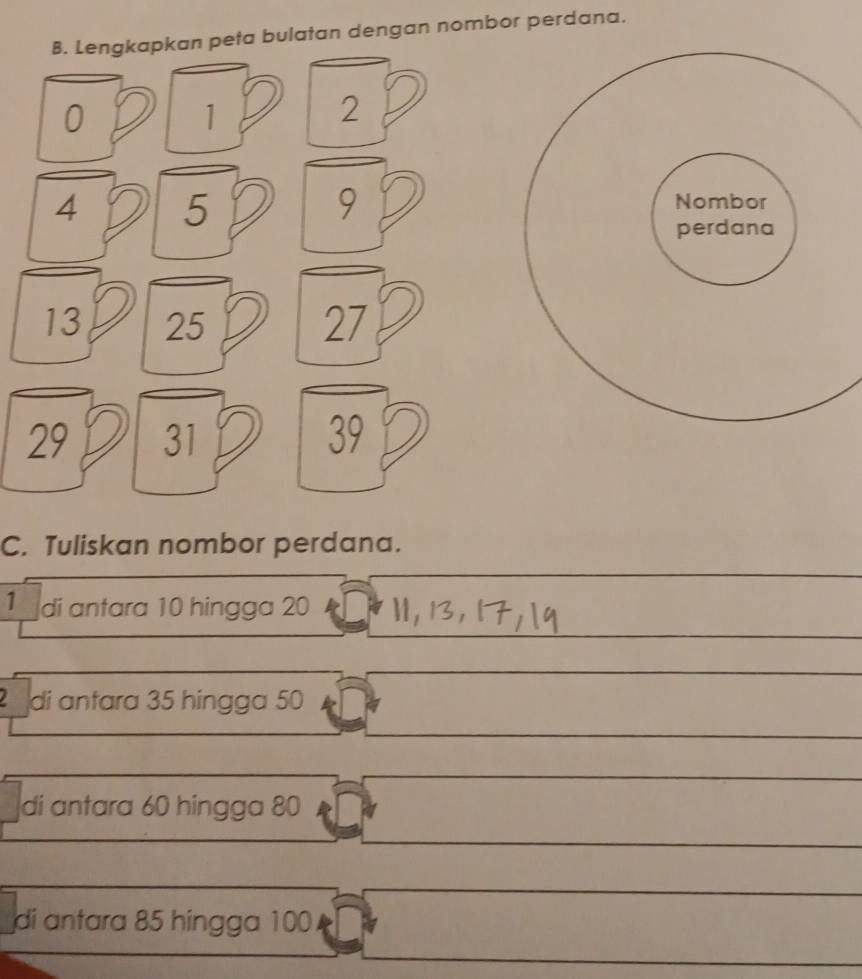 Lengkapkan peta bulatan dengan nombor perdana.
0
1
2
4 5
9
13 25 27
29 31 39
C. Tuliskan nombor perdana. 
_ 
_ 
_ 
1 di antara 10 hingga 20
_ 
_ 
__ 
di antara 35 hingga 50
_ 
_ 
_ 
_ 
di antara 60 hingga 80
_ 
_ 
_ 
_ 
_ 
__ 
di antara 85 hingga 100. 
_