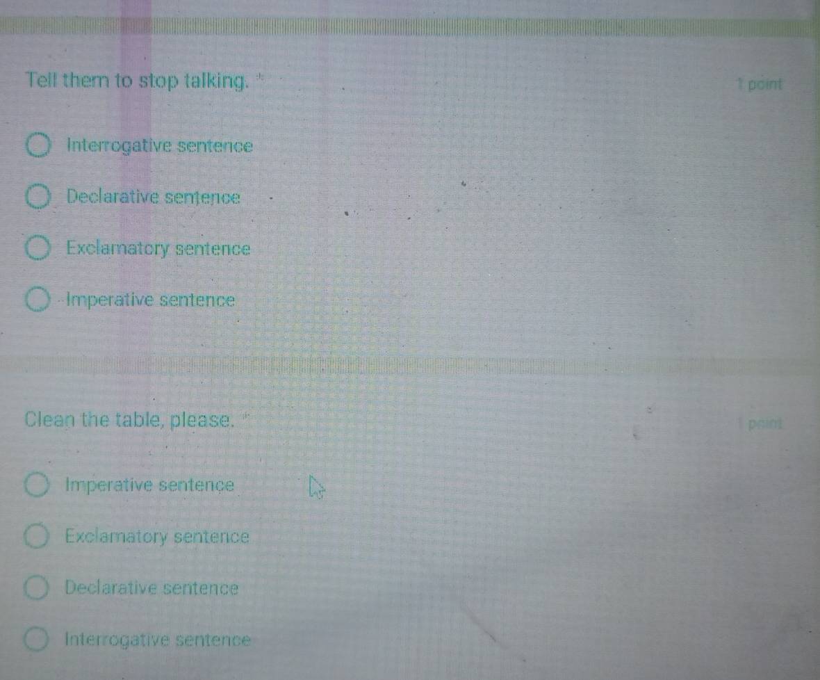 Tell them to stop talking." 1 point
Interrogative sentence
Declarative sentence
Exclamatory sentence
Imperative sentence
Clean the table, please.
Imperative sentençe
Exclamatory sentence
Declarative sentence
Interrogative sentence