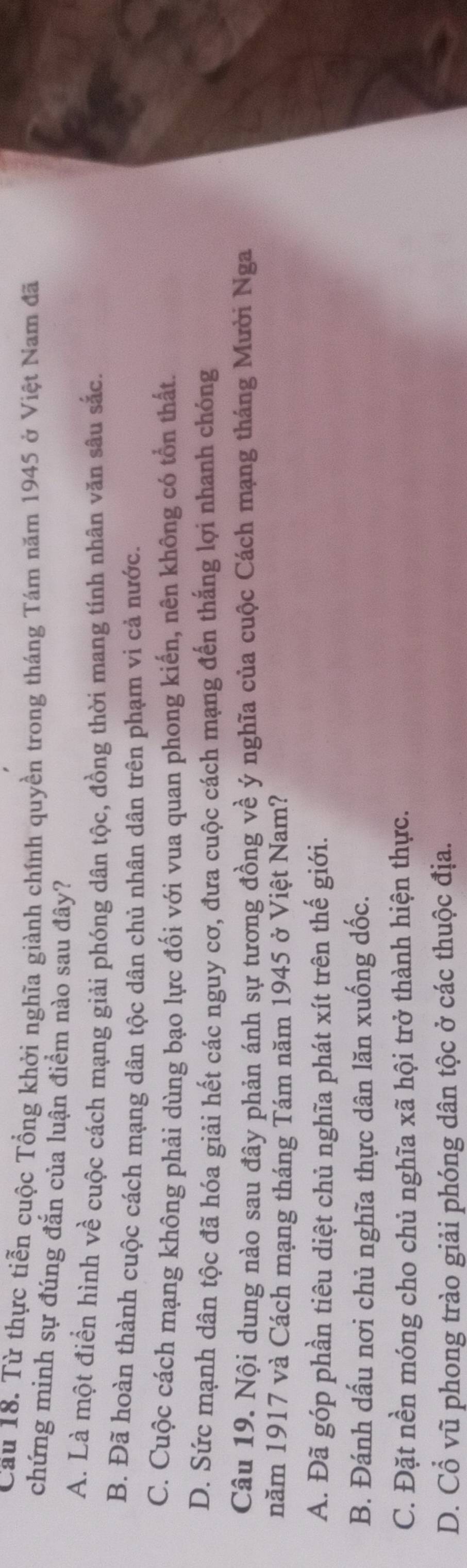 Cầu 18. Từ thực tiễn cuộc Tổng khởi nghĩa giành chính quyền trong tháng Tám năm 1945 ở Việt Nam đã
chứng minh sự đúng đắn của luận điểm nào sau đây?
A. Là một điển hình về cuộc cách mạng giải phóng dân tộc, đồng thời mang tính nhân văn sâu sắc.
B. Đã hoàn thành cuộc cách mạng dân tộc dân chủ nhân dân trên phạm vi cả nước.
C. Cuộc cách mạng không phải dùng bạo lực đối với vua quan phong kiến, nên không có tổn thất.
D. Sức mạnh dân tộc đã hóa giải hết các nguy cơ, đưa cuộc cách mạng đến thắng lợi nhanh chóng
Câu 19. Nội dung nào sau đây phản ánh sự tương đồng về ý nghĩa của cuộc Cách mạng tháng Mười Nga
năm 1917 và Cách mạng tháng Tám năm 1945 ở Việt Nam?
A. Đã góp phần tiêu diệt chủ nghĩa phát xít trên thế giới.
B. Đánh dấu nơi chủ nghĩa thực dân lăn xuống dốc.
C. Đặt nền móng cho chủ nghĩa xã hội trở thành hiện thực.
D. Cổ vũ phong trào giải phóng dân tộc ở các thuộc địa.