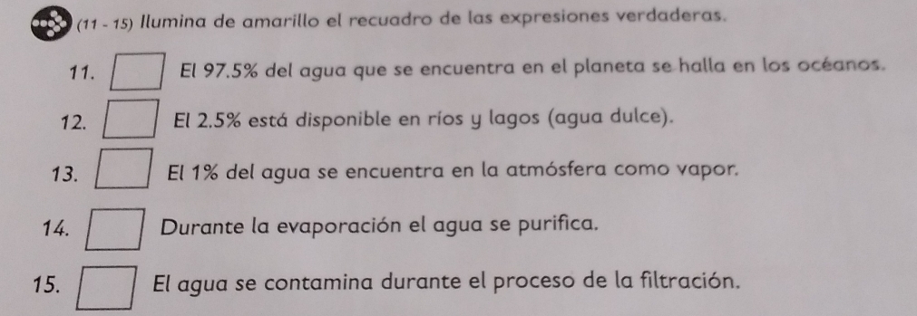 (11 - 15) Ilumina de amarillo el recuadro de las expresiones verdaderas. 
11. El 97.5% del agua que se encuentra en el planeta se halla en los océanos. 
12. El 2.5% está disponible en ríos y lagos (agua dulce). 
13. El 1% del agua se encuentra en la atmósfera como vapor. 
14. Durante la evaporación el agua se purifica. 
15. El agua se contamina durante el proceso de la filtración.