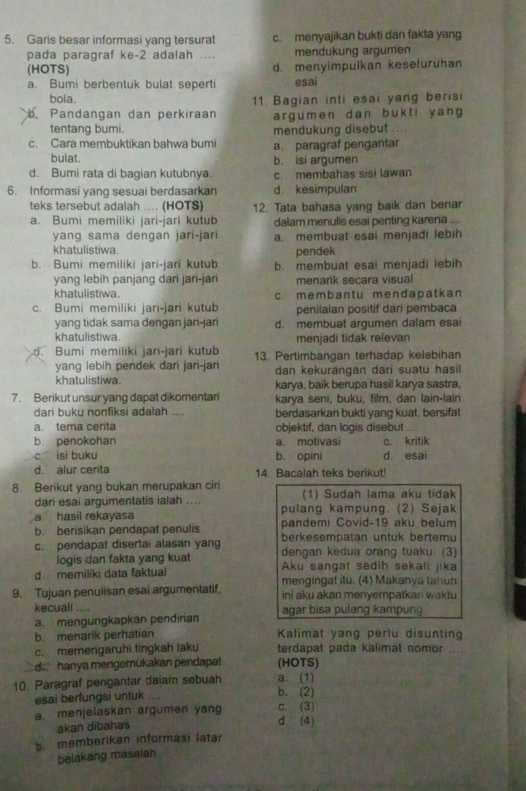 Garis besar informasi yang tersurat c. menyajikan bukti dan fakta yang
pada paragraf ke-2 adalah .... mendukung argumen
(HOTS) d. menyimpulkan keseluruhan
a. Bumi berbentuk bulat seperti esai
bola. 11. Bagian inti esai yang berisi
b Pandangan dan perkiraan argumen dan bukti yang
tentang bumi. mendukung disebut ....
c. Cara membuktikan bahwa bumi a. paragraf pengantar
bulat. b. isi argumen
d. Bumi rata di bagian kutubnya. c. membahas sisi lawan
6. Informasi yang sesuai berdasarkan d. kesimpulan
teks tersebut adalah .... (HOTS) 12. Tata bahasa yang baik dan benar
a. Bumi memiliki jari-jari kutub dalam menulis esai penting karena ....
yang sama dengan jari-jari a. membuat esai menjadi lebih
khatulistiwa. pendek
b. Bumi memiliki jari-jari kutub b. membuat esai menjadi lebih
yang lebih panjang dari jari-jari menarik secara visual
khatulistiwa. c. membant u mendapatkan
c. Bumi memiliki jari-jari kutub penilaian positif dari pembaca
yang tidak sama dengan jari-jari d. membuat argumen dalam esai
khatulistiwa. menjadi tidak relevan
d. Bumi memiliki jari-jari kutub 13. Pertimbangan terhadap kelebihan
yang lebih pendek dari jari-jari
dan kekurangan dari suatu hasil
khatulistiwa.
karya, baik berupa hasil karya sastra,
7. Berikut unsur yang dapat dikomentari karya seni, buku, film, dan lain-lain
dari buku nonfiksi adalah .... berdasarkan bukti yang kuat, bersifat
a. tema cerita objektif, dan logis disebut .
b. penokohan a. motivasi c. kritik
c. isi buku b. opini d. esai
d. alur cerita 14. Bacalah teks berikut!
8. Berikut yang bukan merupakan ciri
dari esai argumentatis ialah ...
(1) Sudah lama aku tidak
pulang kampung. (2) Sejak
a. hasil rekayasa
b. berisikan pendapat penulis
pandemi Covid-19 aku belum
c. pendapat disertai alasan yang
berkesempatan untuk bertemu
logis dan fakta yang kuat
dengan kedua orang tuaku (3)
d. memiliki data faktual
Aku sangat sedih sekali jika
mengingat itu. (4) Makanya tahun
9. Tujuan penulisan esai argumentatif. ini aku akan menyempatkan waktu
kecuali .... agar bisa pulang kampun
a. mengungkapkan pendirian
b. menarik perhatian Kalimat yang perlu disunting
c. memengaruhi tingkah laku terdapat pada kalimat nomor ....
d hanya mengemukakan pendapat (HOTS)
10. Paragraf pengantar dalam sebuah a. (1)
esai berfungsi untuk
b. (2)
a. menjelaskan argumen yang
c. (3)
akan dibahas
d (4)
b memberikan informasi latar
belakang masalah