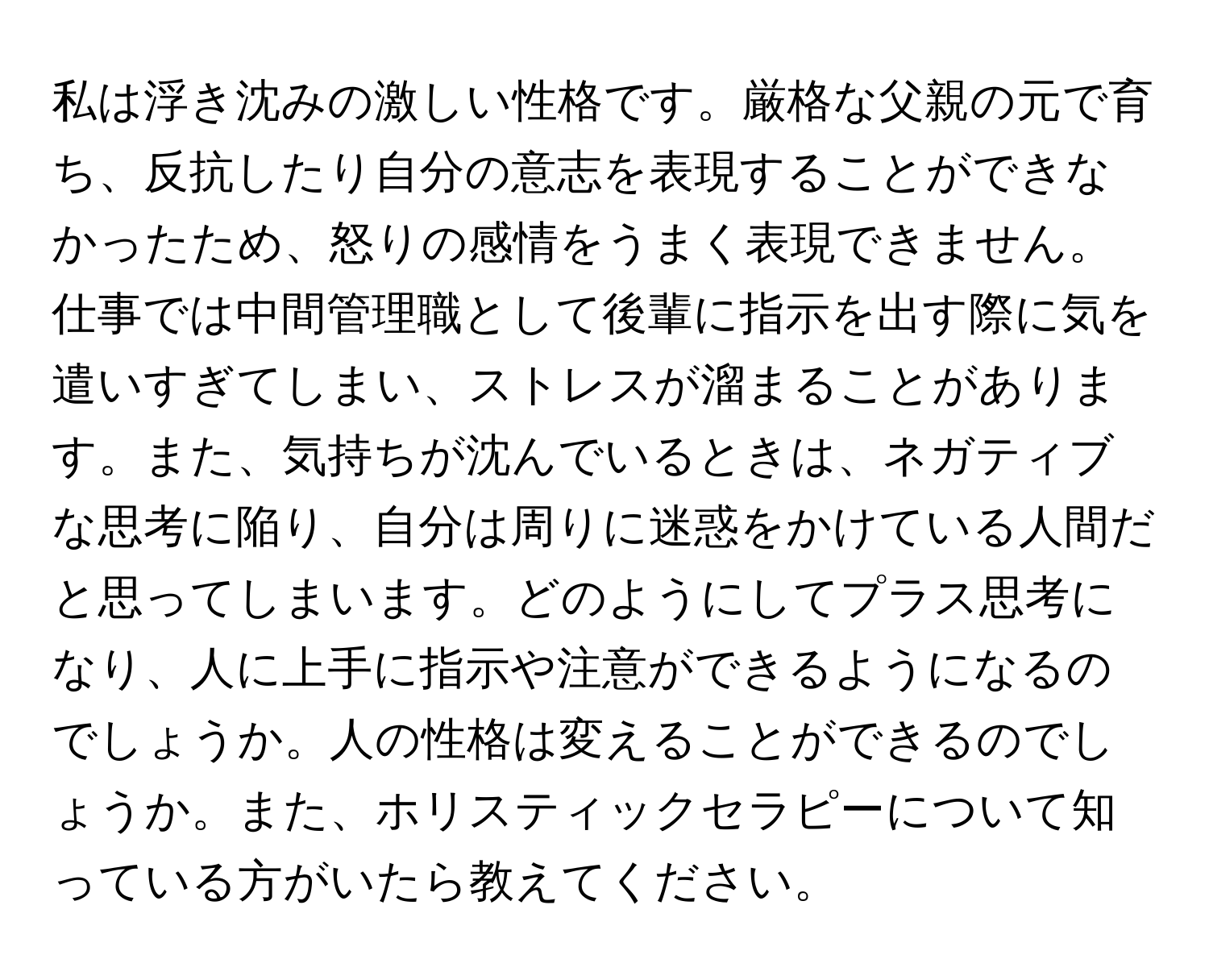 私は浮き沈みの激しい性格です。厳格な父親の元で育ち、反抗したり自分の意志を表現することができなかったため、怒りの感情をうまく表現できません。仕事では中間管理職として後輩に指示を出す際に気を遣いすぎてしまい、ストレスが溜まることがあります。また、気持ちが沈んでいるときは、ネガティブな思考に陥り、自分は周りに迷惑をかけている人間だと思ってしまいます。どのようにしてプラス思考になり、人に上手に指示や注意ができるようになるのでしょうか。人の性格は変えることができるのでしょうか。また、ホリスティックセラピーについて知っている方がいたら教えてください。