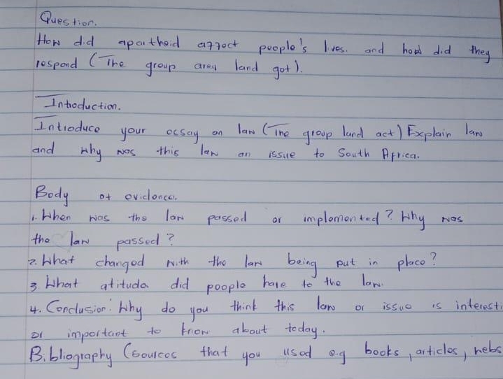 Question. 
How did aparthoid apjoct people's lves. and hard did they 
respood (The group arey land got). 
Introduction. 
Introduce your ocsoy on law (Tne group land act) Explain law 
and why wos this law an issue to South Africa. 
Body of evidonce. 
1. when was the law passed or implomonted? Why was 
the law passed? 
2. What changed with the law being put in placo? 
3 What atitudo did poople have to the law 
4. Conclusion. Why do you think this law or issue is interest. 
of important to know about today. 
B. bliography Cboureos that you usad eg books, articles, hebs