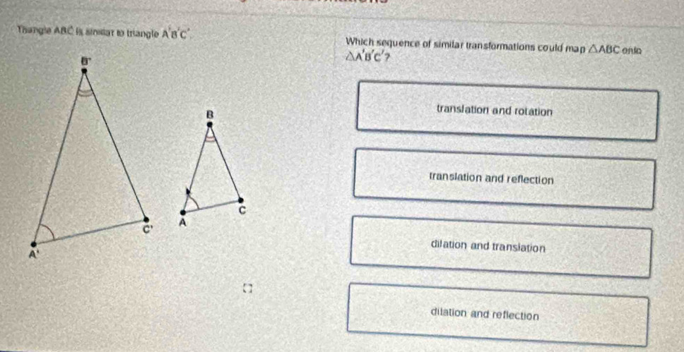 Thangle ABC is sinsiar to triangle A'B'C' Which sequence of similar transformations could map △ ABC onia
△ A'B'C'
translation and rotation
translation and reflection
dilation and transiation
dilation and reflection