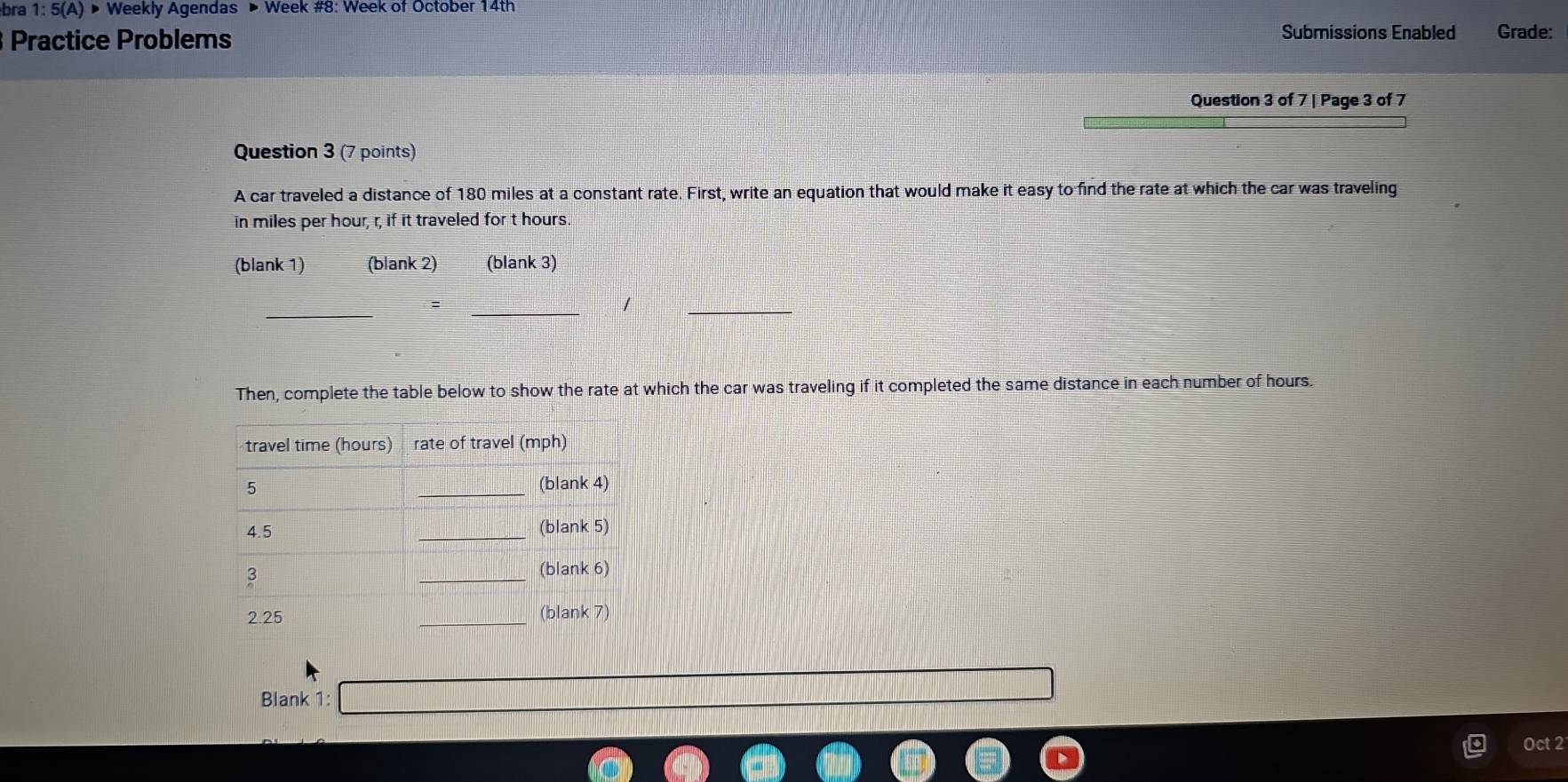 bra 1:5(A)> Weekly Agendas ▶ Week #8: Week of October 14th 
Practice Problems 
Submissions Enabled Grade: 
Question 3 of 7 | Page 3 of 7 
Question 3 (7 points) 
A car traveled a distance of 180 miles at a constant rate. First, write an equation that would make it easy to find the rate at which the car was traveling 
in miles per hour, r, if it traveled for t hours. 
(blank 1) (blank 2) (blank 3) 
_ 
_ 
1 
_ 
Then, complete the table below to show the rate at which the car was traveling if it completed the same distance in each number of hours. 
Blank 1: 
Oct 2