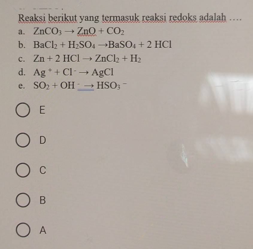 Reaksi berikut yang termasuk reaksi redoks adalah ….
a. ZnCO_3to ZnO+CO_2
b. BaCl_2+H_2SO_4to BaSO_4+2HCl
c. Zn+2HClto ZnCl_2+H_2
d. Ag^++Cl^-to AgCl
e. SO_2+OH^-to HSO_3^-
E
D
C
B
A