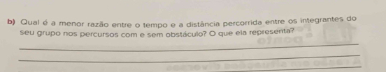 Qual é a menor razão entre o tempo e a distância percorrida entre os integrantes do 
seu grupo nos percursos com e sem obstáculo? O que ela representa? 
_ 
_ 
_