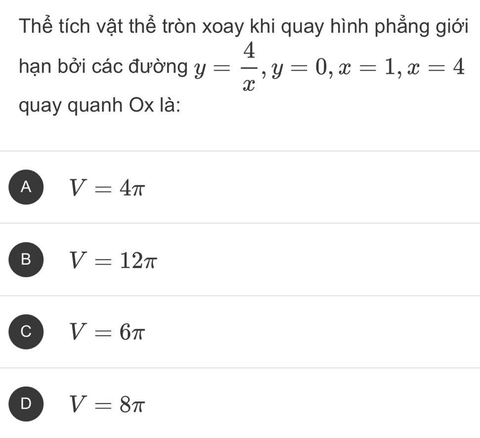 Thể tích vật thể tròn xoay khi quay hình phẳng giới
hạn bởi các đường y= 4/x , y=0, x=1, x=4
quay quanh Ox là:
A V=4π
B V=12π
V=6π
D V=8π