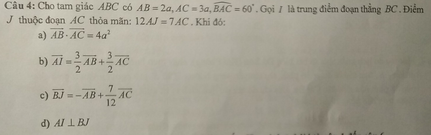 Cho tam giác ABC có AB=2a, AC=3a, widehat BAC=60°. Gọi 7 là trung điểm đoạn thẳng BC. Điểm
J thuộc đoạn AC thỏa mãn: 12AJ=7AC. Khi đó:
a) vector AB· vector AC=4a^2
b) vector AI= 3/2 vector AB+ 3/2 vector AC
c) overline BJ=-overline AB+ 7/12 overline AC
d) AI⊥ BJ