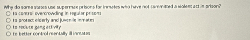 Why do some states use supermax prisons for inmates who have not committed a violent act in prison?
to control overcrowding in regular prisons
to protect elderly and juvenile inmates
to reduce gang activity
to better control mentally ill inmates