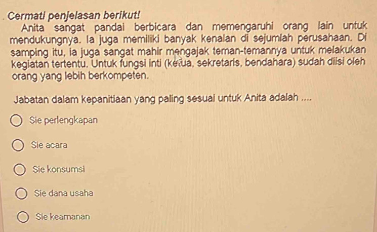 Cermati penjelasan berikut!
Anita sangat pandai berbicara dan memengaruhi orang lain untuk
mendukungnya. la juga memiliki banyak kenalan di sejumlah perusahaan. Di
samping itu, ia juga sangat mahir mengajak teman-temannya untuk melakukan
kegiatan tertentu. Untuk fungsi inti (kėʔua, sekretaris, bendahara) sudah diisi oleh
orang yang lebih berkompeten.
Jabatan dalam kepanitiaan yang paling sesuai untuk Anita adalah ....
Sie perlengkapan
Sie acara
Sie konsumsi
Sie dana usaha
Sie keamanan