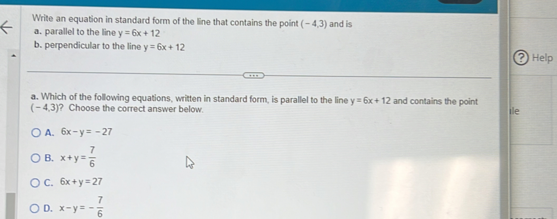 Write an equation in standard form of the line that contains the point (-4,3) and is
a. parallel to the line y=6x+12
b. perpendicular to the line y=6x+12 ? Help
a. Which of the following equations, written in standard form, is parallel to the line y=6x+12 and contains the point ile
(-4,3) ? Choose the correct answer below.
A. 6x-y=-27
B. x+y= 7/6 
C. 6x+y=27
D. x-y=- 7/6 