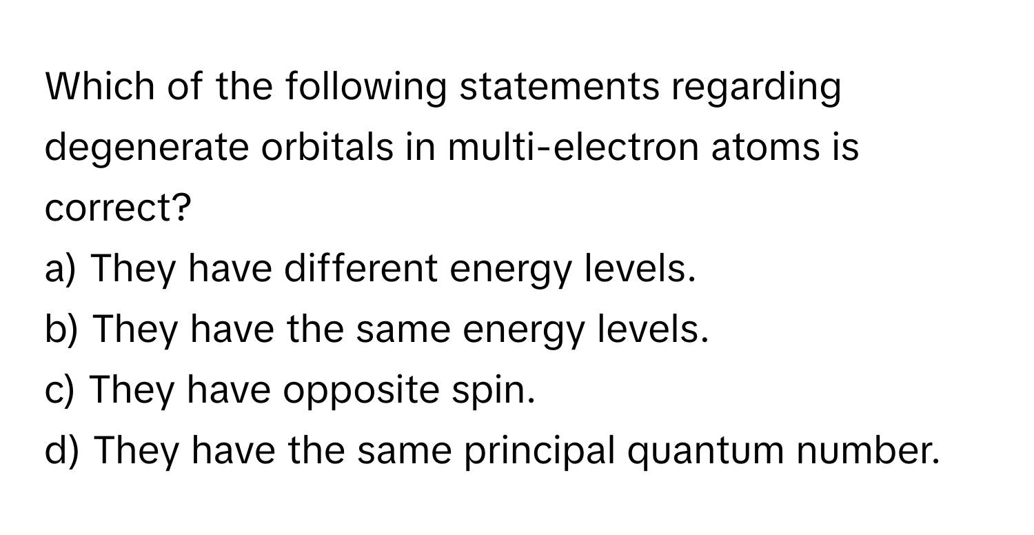 Which of the following statements regarding degenerate orbitals in multi-electron atoms is correct?

a) They have different energy levels. 
b) They have the same energy levels. 
c) They have opposite spin. 
d) They have the same principal quantum number.