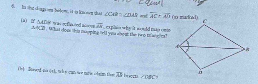 In the diagram below, it is known that ∠ CAB≌ ∠ DAB and overline AC≌ overline AD
(a) If △ ADB was reflected across overline AB , explain why it would map onto
△ ACB. What does this mapping tell you about the two triangles? 
(b) Based on (a), why can we now claim that overline AB bisects ∠ DBC ?