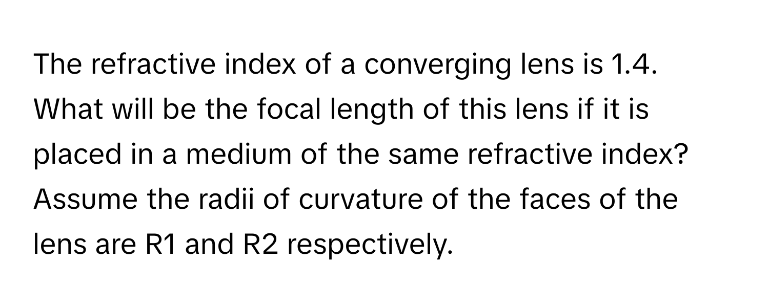 The refractive index of a converging lens is 1.4. What will be the focal length of this lens if it is placed in a medium of the same refractive index? Assume the radii of curvature of the faces of the lens are R1 and R2 respectively.