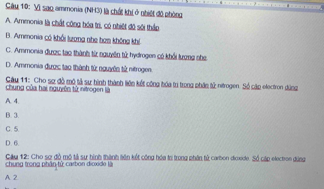 Vì sao ammonia (NH3) là chất khí ở nhiệt đô phòng
A. Ammonia là chất công hóa trì, có nhiệt đô sôi thấp
B. Ammonia có khối lượng nhe hơn không khí.
C. Ammonia được tao thành từ nguyên tử hydrogen có khổi lượng nhẹ
D. Ammonia được tạo thành từ nguyên tử nitrogen
Câu 11: Cho sợ đồ mô tả sự hình thành liện kết công hóa trị trong phân tử nitrogen. Số cập electron dùng
chung của hai nguyên tử nitrogen là
A. 4.
B. 3.
C. 5.
D. 6.
Câu 12: Cho sợ đồ mô tả sự hình thành liên kết cộng hóa trị trong phân tử carbon dioxide. Số cập electron dùng
chung trong phân tử carbon dioxide là
A. 2.