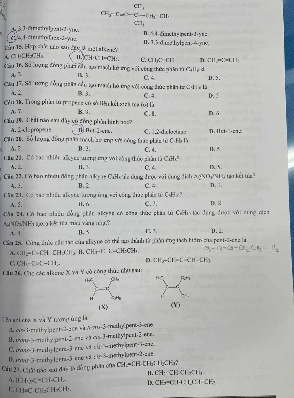 CH_3-Cequiv C-beginarrayl CH_3 CH_3endarray. CH_2-CH_3
A 3,3-đimethylpent-2-yne.
B. 4,4-đimethylpent-3-yne.
e C, 4,4-đimethylhex-2-yne.
D. 3,3-đimethylpent-4-yne.
Câu 15. Hợp chất nào sau đây là một alkene?
A. CH₃CH2CH3. B. CH_3CH=CH_2. C. CH_3Cequiv CH. D. CH_2=C=CH_2.
Câu 16. Số lượng đồng phân cấu tạo mạch hở ứng với công thức phân tử C_4H_8 là
A. 2. B. 3. C. 4. D. 5.
Câu 17. Số lượng đồng phân cấu tạo mạch hở ứng với công thức phân tử C_5H_10 là
A. 2. B. 3. C. 4.
D. 5.
Câu 18. Trong phân tử propene có số liên kết xich ma  (σ) là
A. 7. B. 9. C. 8. D. 6.
Câu 19. Chất nào sau đây có đồng phân hình học?
A. 2-clopropene. B. But-2-ene. C. 1,2-đicloetane. D. But -1 -ene.
Câu 20. Số lượng đồng phân mạch hở ứng với công thức phân tử C_4H_8 là
A. 2. B. 3. C. 4. D. 5.
Câu 21. Có bao nhiêu alkyne tương ứng với công thức phân tử ở C_5H_8
A. 2. B. 3. C. 4. D. 5.
Câu 22. Có bao nhiêu đồng phân alkyne C_5H_8 tác dụng được với dung dịch AgN O_3/NH_3 3 tạo kết tủa?
A. 3. B. 2. C. 4. D. 1.
Câu 23. Có bao nhiêu alkyne tương ứng với công thức phân tử C_6H_10
A. 5. B. 6. C. 7. D. 8.
Câu 24. Có bao nhiêu đồng phân alkyne có công thức phân tử C_6H_10 6 tác dụng được với dung dịch
AgN O_3/NH 3 tạora kết tủa màu vàng nhạt?
A. 4. B. 5.
C. 3. D. 2.
Câu 25. Công thức cấu tạo của alkyne có thể tạo thành từ phản ứng tách hiđro của pent-2-ene là
A. CH_2=C=CH-CH_2CH_3. B. CH_3-Cequiv C-CH_2CH_3.
C. CH_3-Cequiv C-CH_3.
D. CH_3-CH=C=CH-CH_3.
Câu 26. Cho các alkene X và Y có công thức như sau:
H₃C C_2H_5
H CH_3
(X) (Y)
Tên gọi của X và Y tương ứng là
A. cis-3-methylpent-2-ene và trans-3-methylpent-3-ene.
B. trans-3-methylpent-2-ene và cis-3-methylpent-2-ene.
C. trans-3-methylpent-3-ene và cis-3-methylpent-3-ene.
D. trans-3-methylpent-3-ene và cis-3-methylpent-2-ene.
Câu 27. Chất nào sau đây là đồng phân của CH_2=CH-CH_2CH_2CH_3 2
B. CH_2=CH-CH_2CH_3.
A. (CH_3)_2C=CH-CH_3. D. CH_2=CH-CH_2CH=CH_2.
C. CHequiv C-CH_2CH_2CH_3.