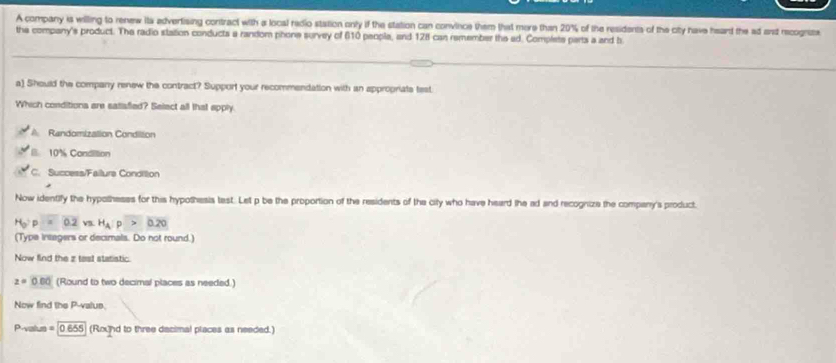 A company is willing to renew its advertising contract with a local redio station only if the station can convince them that more than 20% % of the residents of the city have heard the ad and recognite
the company's product. The radio station conducts a random phone survey of 610 peopla, and 128 can remember the ad. Complete parts a and b
a) Should the company renew the contract? Support your recommendation with an appropriate test
Which conditions are satiafied? Salect all that apply
A Randomization Condiltion
10% Condition
C. Success/Failure Condition
Now identify the hypotheses for this hypothesis test. Let p be the proportion of the residents of the city who have heard the ad and recognize the company's product.
H_0:p=0.2 V. H_AP>0.20
(Type insegers or decimals. Do not round.)
Now find the z test statistic.
z=0.00 (Round to two decimal places as needed.)
Now find the P -valus.
P-valus = 0.655 (Roxnd to three decimal places as needed.)