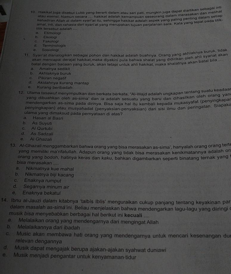 Hakikat juoa disebut Lubb vano berarti dalam atau sari nati. munqkin juga dapat diartikan sebagai int
atau esensi. Namun secara .... hakikat adalah kemampuan seseorang dalam merasakan dan melihat
kehadiran Allah di dalam syari'at itu, sehingga hakikat adalah aspek yang paling penting dalam setiap
amal, inti, dan rahasia dan syari'at yang merupakan tujuan perjalanan salik. Kata yang tepat pada titik-
titik tersebut adalah ....
a. Etimologi
b. Ekologi
c. Fakologi
d. Terminologis
e. Sosiologi
11. Syari’at dianalogikan sebagai pohon dan hakikat adalah buahnya. Orang yang akhlaknya buruk, tidak
akan mencapai derajat hakikat,maka divakini oula bahwa shalat vanq didirikan oleh ahli syariat akan
batal dengan bacaan yang buruk, akan tetapi untuk ahli hakikat, maka shalatnya akan batal bila ...
a. Amalnya sedikit
b. Akhlaknya buruk
c. Pikiran negatif
d. Akidahnya kurang mantap
e. Kurang beribadah
12. Ulama tasawuf menyimpulkan dan berkata berkata, "Al-Wajd adalah ungkapan tentang suatu keadaa
yang dibuahkan oleh as-sima' dan ia adalah sesuatu yang baru dan dihasilkan oleh orang yan
mendengarkan as-sima pada dirinya. Bisa saja hal itu kembali kepada mukasyafat (penyingkapa
penyingkapan) atau musyahadat (penyaksian-penyaksian) dari sisi ilmu dan peringatan. Siapaka
ulama yang dimaksud pada pernyataan di atas?
a. Hasan al Basri
b. As Suyuti
c. Al Qurtubi
d. As Sadzali
e. Al Ghazali
13. Al-Ghazali menggambarkan bahwa orang yang bisa merasakan as-sima', hanyalah orang orang terte
yang memiliki ma'rifatullah. Adapun orang yang tidak bisa merasakan kenikmatannya adalah ora
orang yang bodoh, hatinya keras dan kaku, bahkan digambarkan seperti binatang ternak yang
bisa merasakan ....
a. Nikmatnya kue mahal
b. Nikmatnya biji kacang
c. Enaknya rumput
d. Segarnya minum air
e. Enaknya bekatul
14. Ibnu al-Jauzi dalam kitabnya ‘talbis Iblis’ menguraikan cukup panjang tentang keyakinan par
dalam masalah as-simá'ini. Beliau menjelaskan bahwa mendengarkan lagu-lagu yang diiringi o
musik bisa menyebabkan berbagai hal berikut ini kecuali ....
a. Melalaikan orang yang mendengarnya dari mengingat Allah
b. Melalaikannya dari ibadah
c. Music akan membawa hati orang yang mendengarnya untuk mencari kesenangan du
relevan dengannya
d. Musik dapat mengajak berupa ajakan-ajakan syahwat duniawi
e. Musik menjadi pengantar untuk kenyamanan tidur