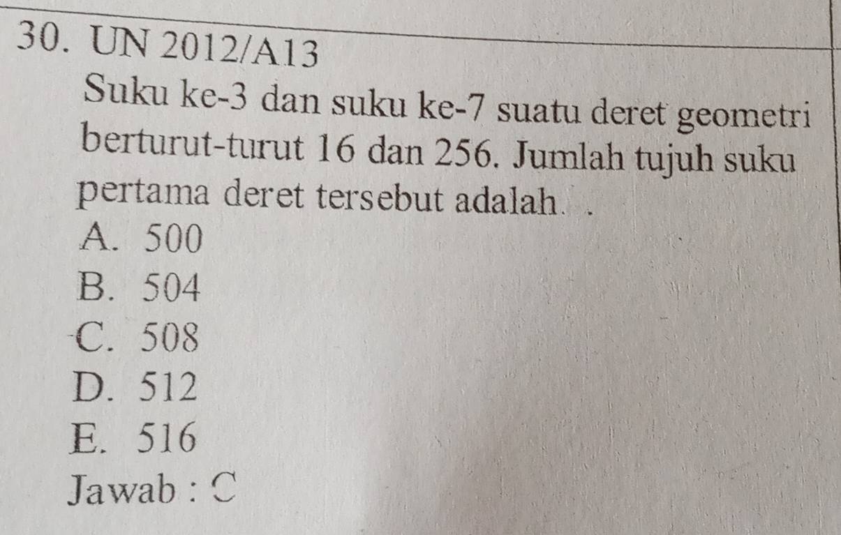 UN 2012/A13
Suku ke -3 dan suku ke -7 suatu deret geometri
berturut-turut 16 dan 256. Jumlah tujuh suku
pertama deret tersebut adalah.
A. 500
B. 504
C. 508
D. 512
E. 516
Jawab : C