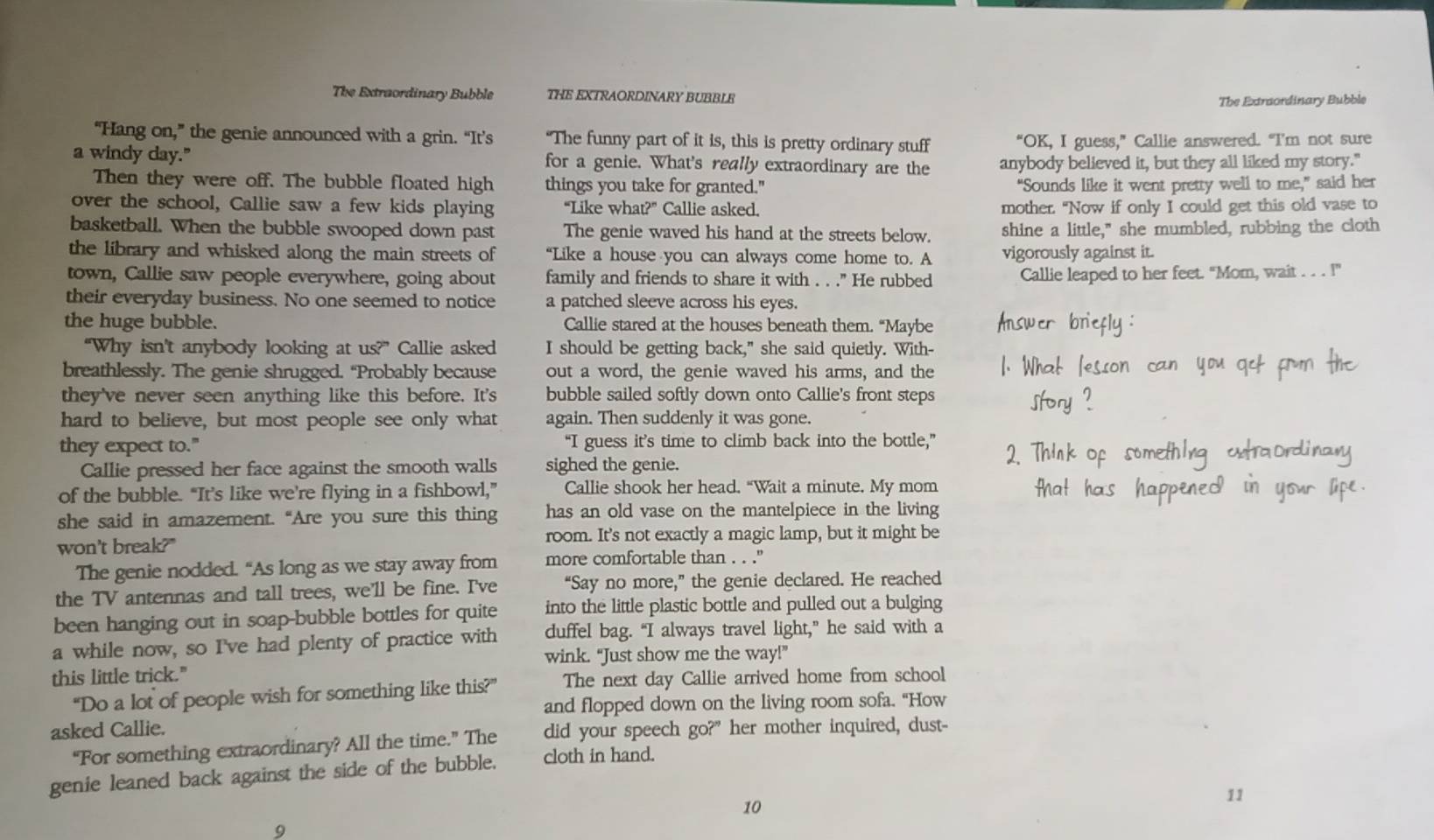 The Extraordinary Bubble THE EXTRAORDINARY BUBBLE
The Extraordinary Bubble
“Hang on,” the genie announced with a grin. “It’s “The funny part of it is, this is pretty ordinary stuff “OK, I guess,” Callie answered. “I'm not sure
a windy day." for a genie. What's really extraordinary are the anybody believed it, but they all liked my story."
Then they were off. The bubble floated high things you take for granted." “Sounds like it went pretty well to me,” said her
over the school, Callie saw a few kids playing “Like what?” Callie asked. mother. "Now if only I could get this old vase to
basketball. When the bubble swooped down past The genie waved his hand at the streets below. shine a little," she mumbled, rubbing the cloth
the library and whisked along the main streets of “Like a house you can always come home to. A vigorously against it.
town, Callie saw people everywhere, going about family and friends to share it with . . ." He rubbed Callie leaped to her feet. "Mom, wait . . . !"
their everyday business. No one seemed to notice a patched sleeve across his eyes.
the huge bubble. Callie stared at the houses beneath them. “Maybe
“Why isn't anybody looking at us?” Callie asked I should be getting back," she said quietly. With-
breathlessly. The genie shrugged. “Probably because out a word, the genie waved his arms, and the
they've never seen anything like this before. It's bubble sailed softly down onto Callie's front steps
hard to believe, but most people see only what again. Then suddenly it was gone.
they expect to." “I guess it’s time to climb back into the bottle,”
Callie pressed her face against the smooth walls sighed the genie.
of the bubble. “It’s like we’re flying in a fishbowl,” Callie shook her head. “Wait a minute. My mom
she said in amazement. “Are you sure this thing has an old vase on the mantelpiece in the living
won't break?" room. It's not exactly a magic lamp, but it might be
The genie nodded. “As long as we stay away from more comfortable than . . ."
the TV antennas and tall trees, we'll be fine. I've “Say no more,” the genie declared. He reached
been hanging out in soap-bubble bottles for quite into the little plastic bottle and pulled out a bulging
a while now, so I've had plenty of practice with duffel bag. “I always travel light,” he said with a
wink. “Just show me the way!”
this little trick."
“Do a lot of people wish for something like this?” The next day Callie arrived home from school
and flopped down on the living room sofa. "How
asked Callie. did your speech go?" her mother inquired, dust-
“For something extraordinary? All the time.” The
genie leaned back against the side of the bubble. cloth in hand.
10
11
9