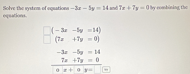 Solve the system of equations -3x-5y=14 and 7x+7y=0 by combining the 
equations.
(-3x-5y=14)
(7x+7y=0)
-3x-5y=14
7x+7y=0
x+0y= try