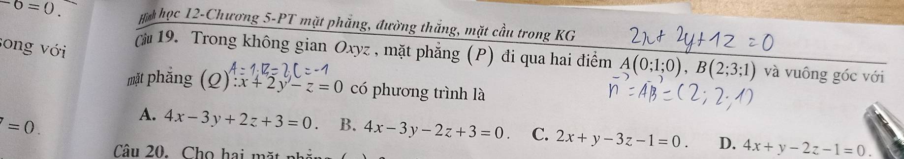 -6=0. Hì học 12-Chương 5-PT mặt phăng, đường thắng, mặt cầu trong KG
song với
ău 19. Trong không gian Oxyz , mặt phẳng (P) đi qua hai điểm A(0;1;0), B(2;3;1) và vuông góc với
mặt phắng (Q):x+2y-z=0 có phương trình là
I=0.
A. 4x-3y+2z+3=0. B. 4x-3y-2z+3=0. C. 2x+y-3z-1=0. D. 4x+y-2z-1=0. 
Câu 20. Cho hai mặt n