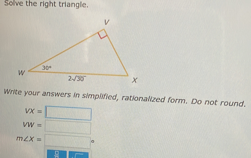 Solve the right triangle.
Write your answers in simplified, rationalized form. Do not round.
VX=□
VW=□
m∠ X=□°
 □ /□  