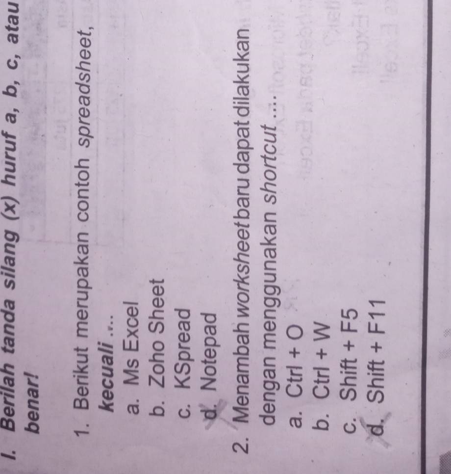 Berilah tanda silang (x) huruf a, b, c, atau
benar!
1. Berikut merupakan contoh spreadsheet,
kecuali ....
a. Ms Excel
b. Zoho Sheet
c. KSpread
d. Notepad
2. Menambah worksheet baru dapat dilakukan
dengan menggunakan shortcut ....
a. Ctrl+O
b. Ctrl+W
C. Shift+F5
d. Shift+F11