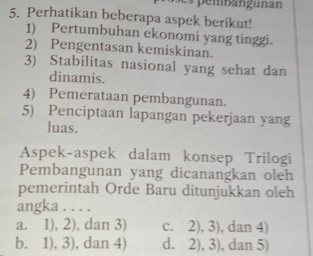 embangunan
5. Perhatikan beberapa aspek berikut!
1) Pertumbuhan ekonomi yang tinggi.
2) Pengentasan kemiskinan.
3) Stabilitas nasional yang sehat dan
dinamis.
4) Pemerataan pembangunan.
5) Penciptaan lapangan pekerjaan yang
luas.
Aspek-aspek dalam konsep Trilogi
Pembangunan yang dicanangkan oleh
pemerintah Orde Baru ditunjukkan oleh
angka . . . .
a. 1),2) , dan 3) C. 2),3) , dan 4)
b. 1),3) , dan 4) d. 2),3) , dan 5)