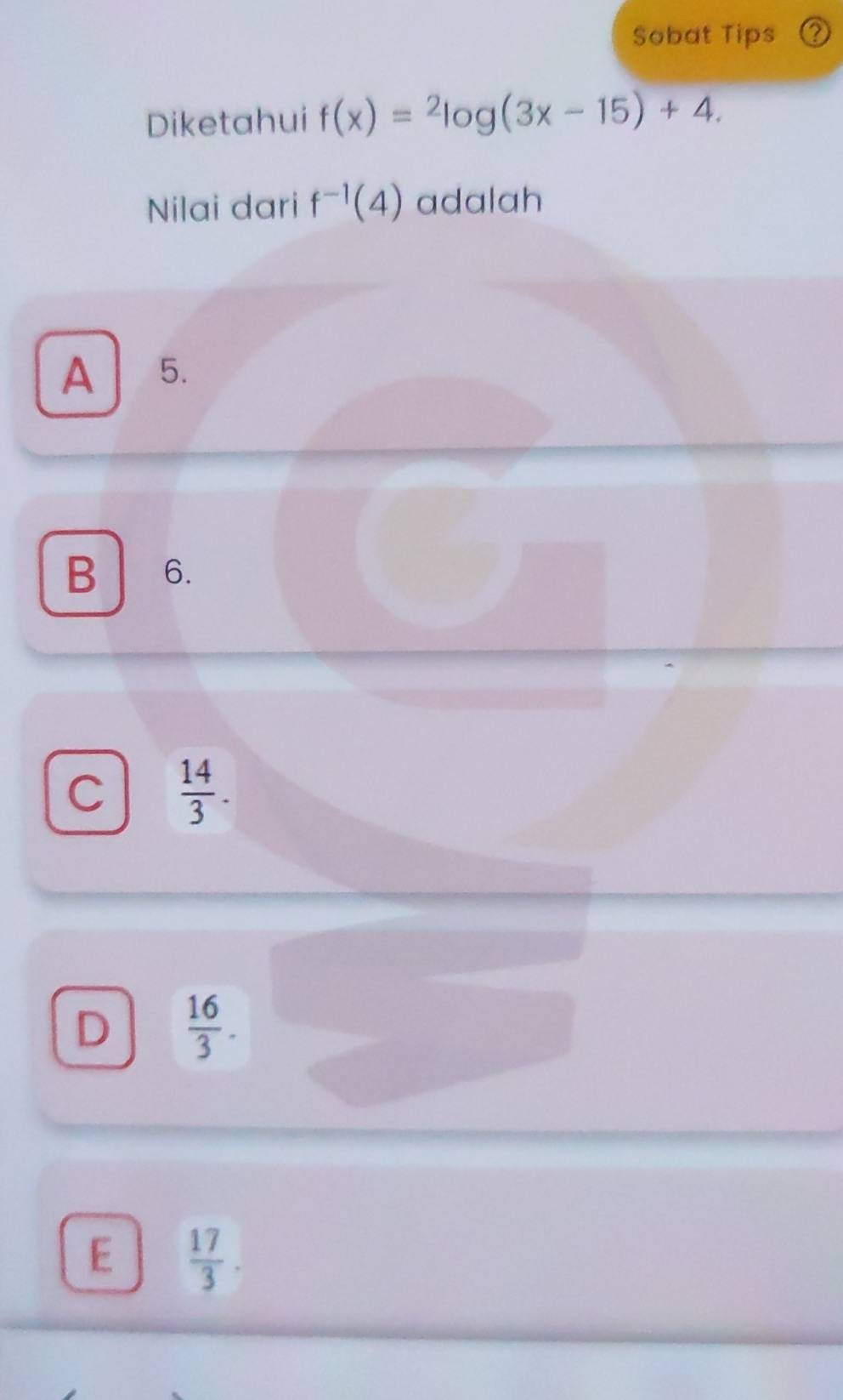 Sobat Tips
Diketahui f(x)=^2log (3x-15)+4. 
Nilai dari f^(-1)(4) adalah
A 5.
B 6.
C  14/3 .
D  16/3 .
E  17/3 .