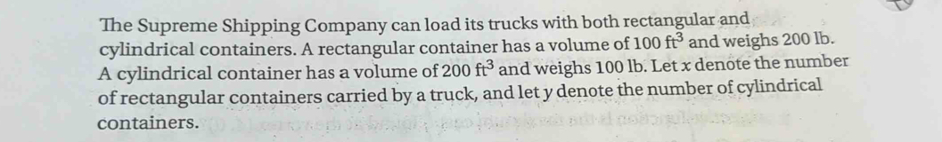 The Supreme Shipping Company can load its trucks with both rectangular and 
cylindrical containers. A rectangular container has a volume of 100ft^3 and weighs 200 lb. 
A cylindrical container has a volume of 200ft^3 and weighs 100 lb. Let x denote the number 
of rectangular containers carried by a truck, and let y denote the number of cylindrical 
containers.