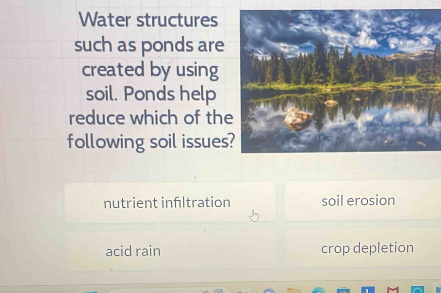 Water structures
such as ponds are
created by using
soil. Ponds help
reduce which of the
following soil issues?
nutrient inltration soil erosion
acid rain crop depletion