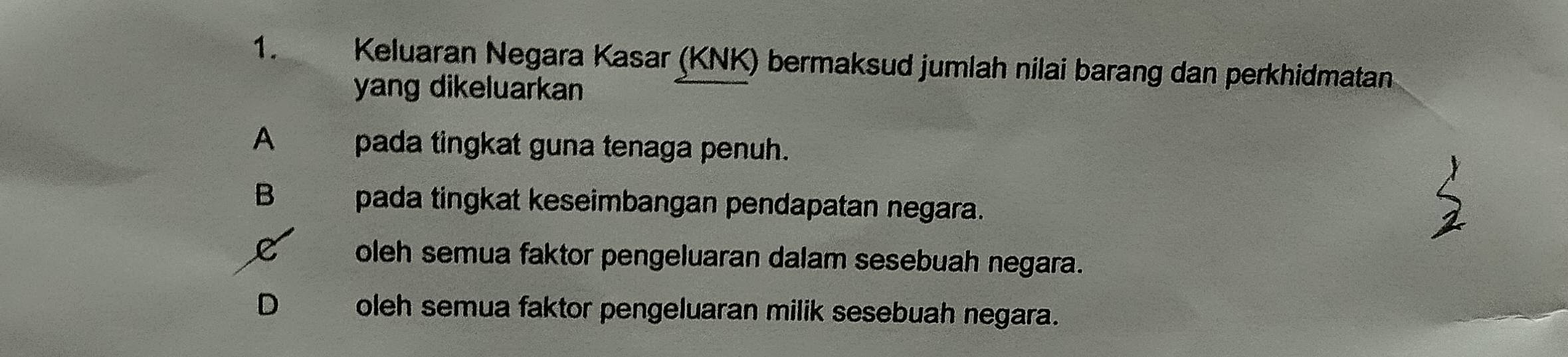 Keluaran Negara Kasar (KNK) bermaksud jumlah nilai barang dan perkhidmatan
yang dikeluarkan
A pada tingkat guna tenaga penuh.
B pada tingkat keseimbangan pendapatan negara.
oleh semua faktor pengeluaran dalam sesebuah negara.
D oleh semua faktor pengeluaran milik sesebuah negara.